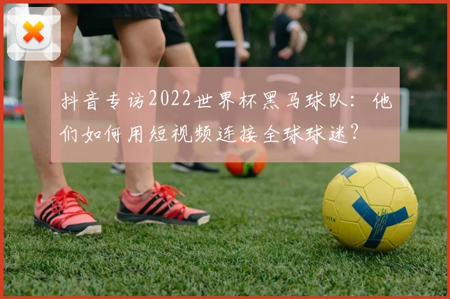 抖音专访2022世界杯黑马球队：他们如何用短视频连接全球球迷？