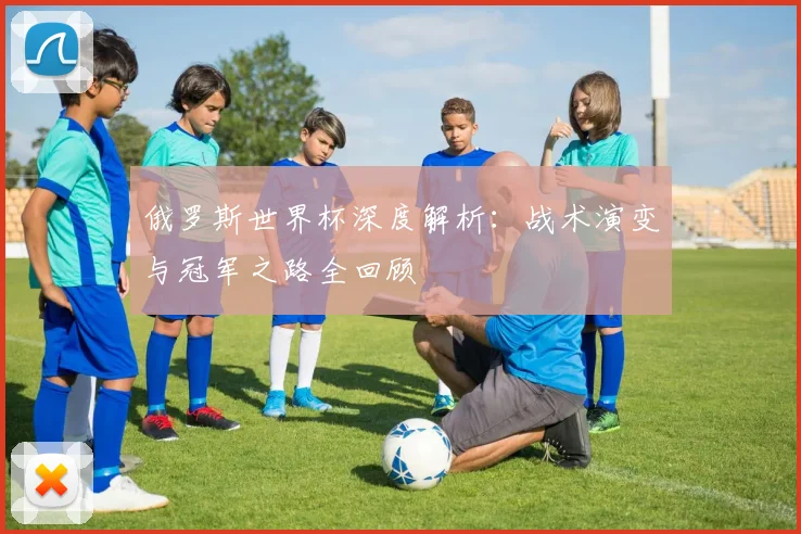 俄罗斯世界杯深度解析：战术演变与冠军之路全回顾