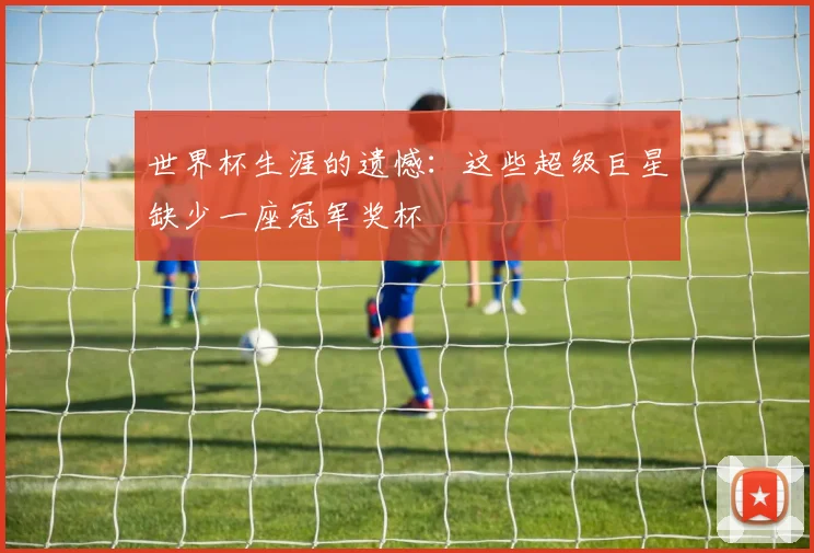 世界杯生涯的遗憾：这些超级巨星缺少一座冠军奖杯